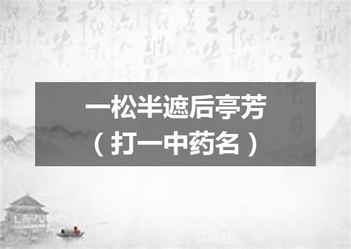 一松半遮后亭芳（打一中药名）