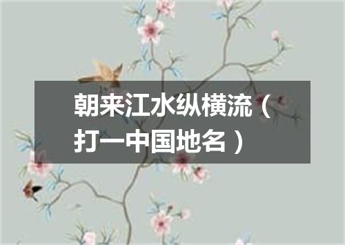 朝来江水纵横流（打一中国地名）