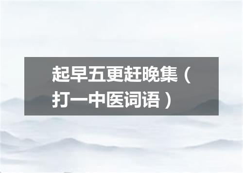 起早五更赶晚集（打一中医词语）