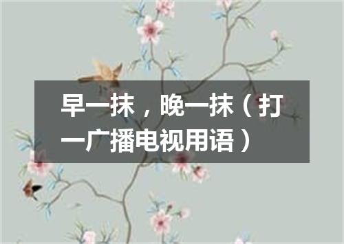 早一抹，晚一抹（打一广播电视用语）