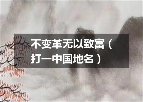 不变革无以致富（打一中国地名）