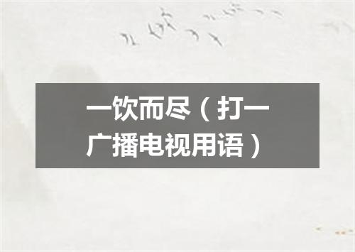 一饮而尽（打一广播电视用语）