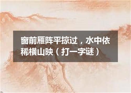 窗前雁阵平掠过，水中依稀横山映（打一字谜）