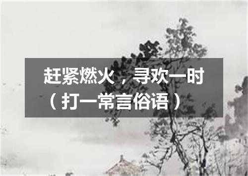 赶紧燃火，寻欢一时（打一常言俗语）