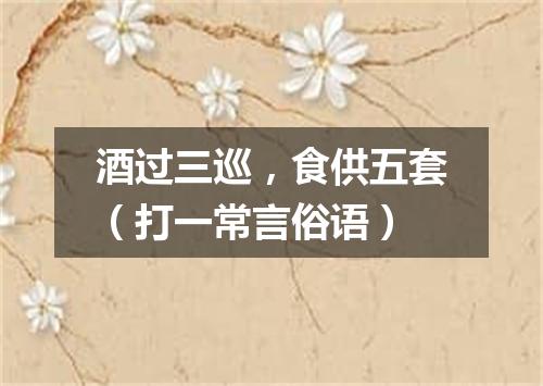 酒过三巡，食供五套（打一常言俗语）