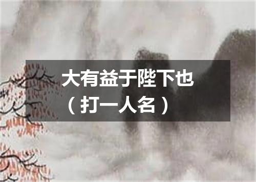 大有益于陛下也（打一人名）