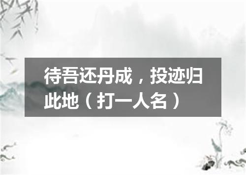 待吾还丹成，投迹归此地（打一人名）