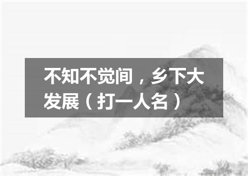 不知不觉间，乡下大发展（打一人名）