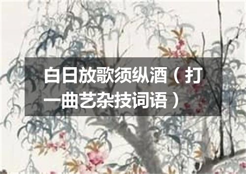 白日放歌须纵酒（打一曲艺杂技词语）