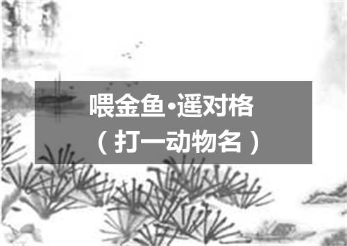 喂金鱼·遥对格（打一动物名）