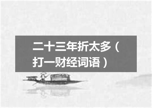 二十三年折太多（打一财经词语）