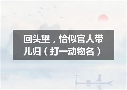 回头望，恰似官人带儿归（打一动物名）
