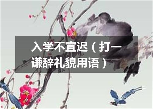 入学不宜迟（打一谦辞礼貌用语）