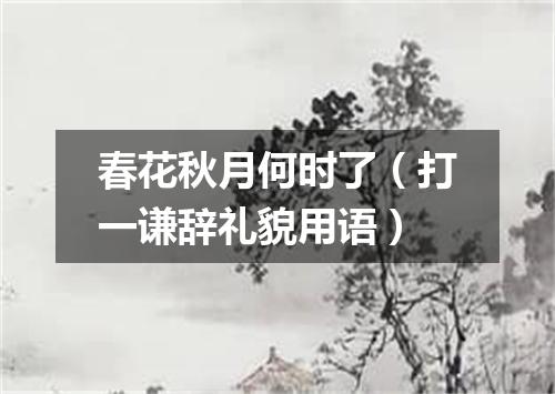 春花秋月何时了（打一谦辞礼貌用语）