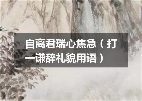 自离君瑞心焦急（打一谦辞礼貌用语）