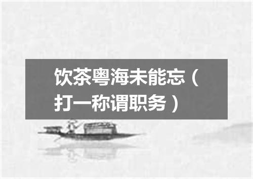 饮茶粤海未能忘（打一称谓职务）