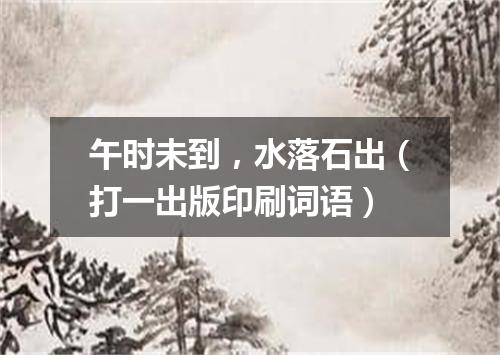 午时未到，水落石出（打一出版印刷词语）