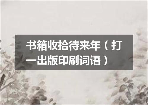 书箱收拾待来年（打一出版印刷词语）