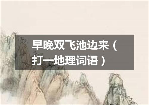 早晚双飞池边来（打一地理词语）