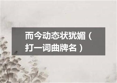 而今动态状犹媚（打一词曲牌名）