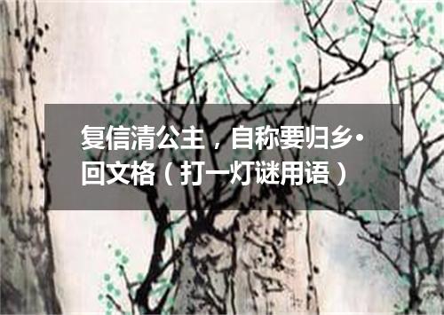 复信清公主，自称要归乡·回文格（打一灯谜用语）