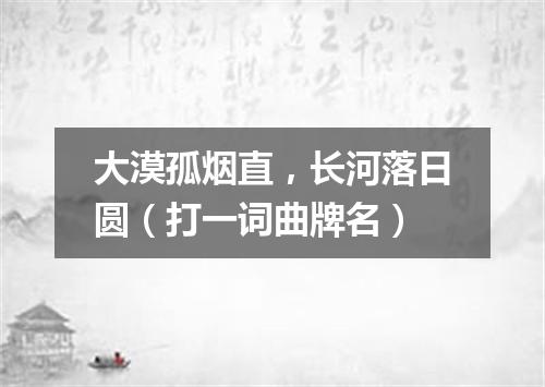 大漠孤烟直，长河落日圆（打一词曲牌名）