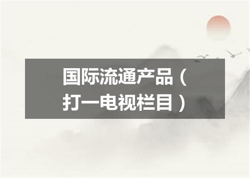 国际流通产品（打一电视栏目）
