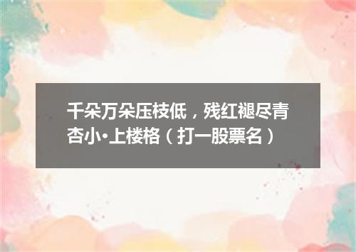 千朵万朵压枝低，残红褪尽青杏小·上楼格（打一股票名）
