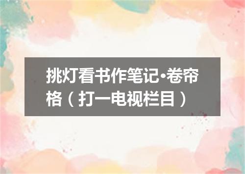挑灯看书作笔记·卷帘格（打一电视栏目）