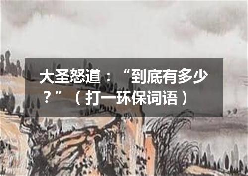 大圣怒道：“到底有多少？”（打一环保词语）