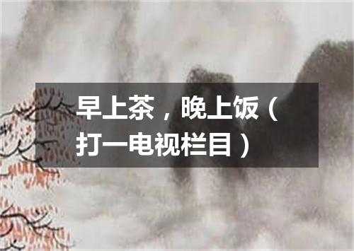 早上茶，晚上饭（打一电视栏目）