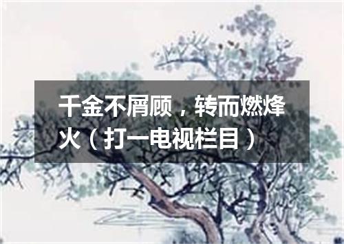 千金不屑顾，转而燃烽火（打一电视栏目）