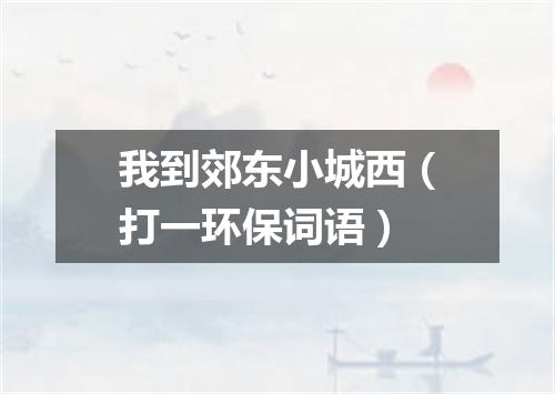 我到郊东小城西（打一环保词语）