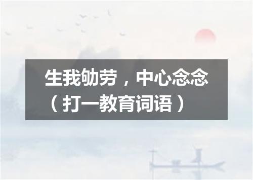 生我劬劳，中心念念（打一教育词语）