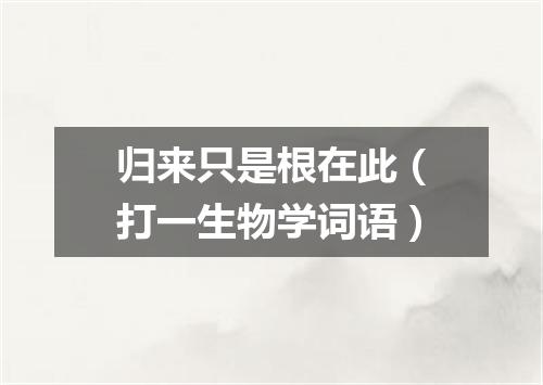 归来只是根在此（打一生物学词语）