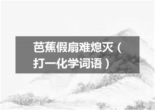 芭蕉假扇难熄灭（打一化学词语）
