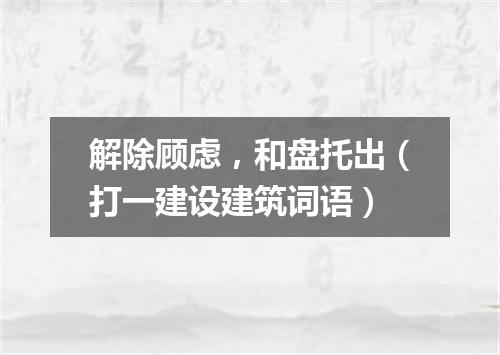解除顾虑，和盘托出（打一建设建筑词语）
