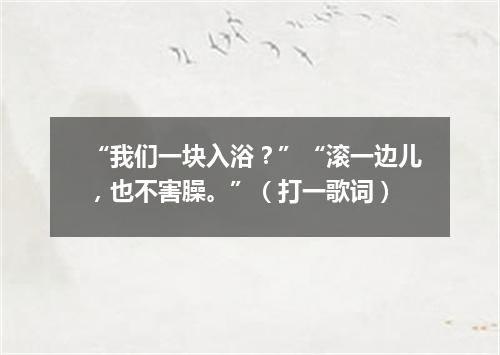 “我们一块入浴？”“滚一边儿，也不害臊。”（打一歌词）