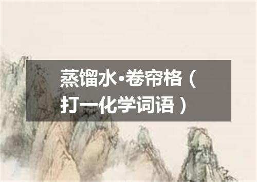 蒸馏水·卷帘格（打一化学词语）