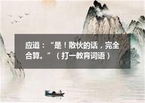 应道：“是！散伙的话，完全合算。”（打一教育词语）