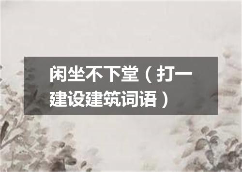 闲坐不下堂（打一建设建筑词语）