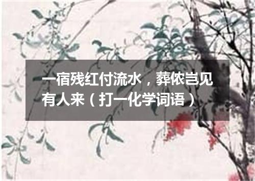 一宿残红付流水，葬侬岂见有人来（打一化学词语）