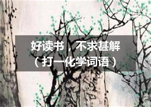 好读书，不求甚解（打一化学词语）