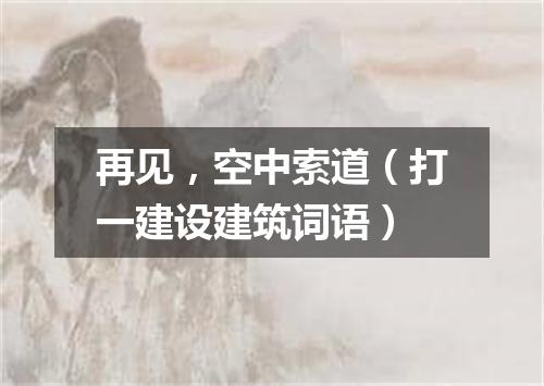 再见，空中索道（打一建设建筑词语）
