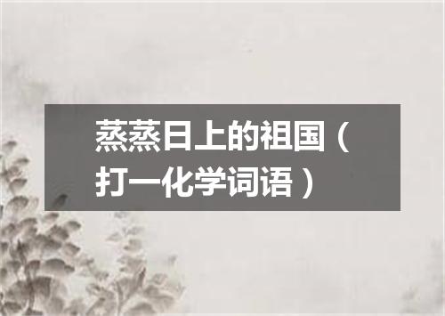 蒸蒸日上的祖国（打一化学词语）