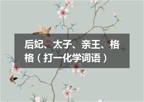后妃、太子、亲王、格格（打一化学词语）