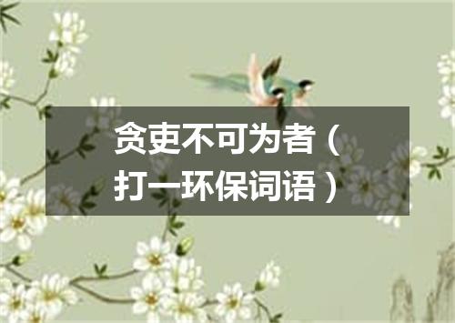 贪吏不可为者（打一环保词语）