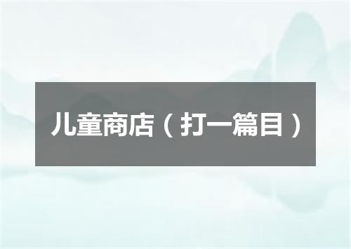 儿童商店（打一篇目）