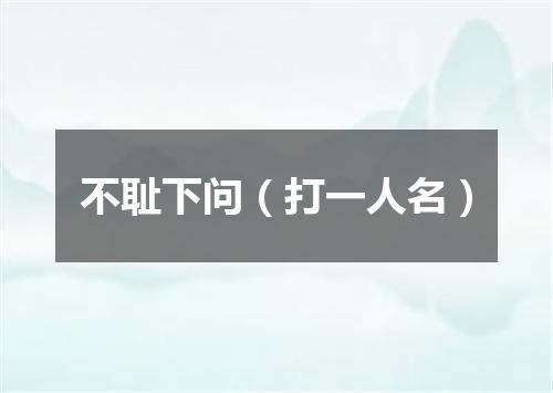 不耻下问（打一人名）