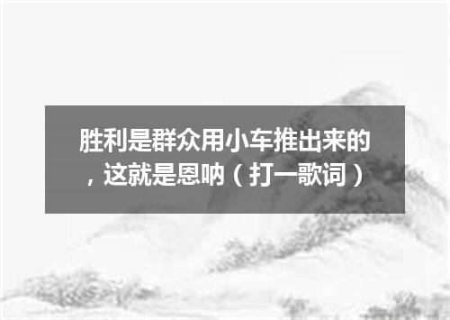 胜利是群众用小车推出来的，这就是恩呐（打一歌词）